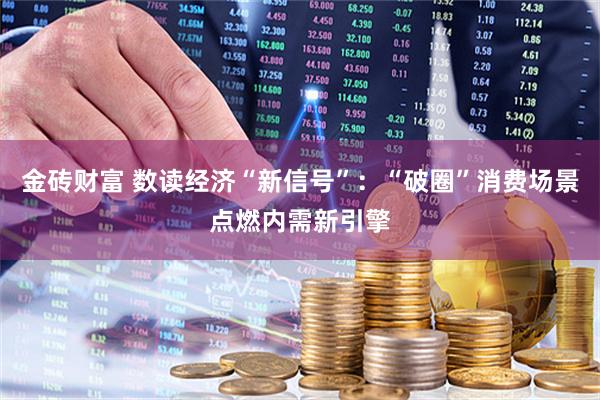 金砖财富 数读经济“新信号”：“破圈”消费场景点燃内需新引擎