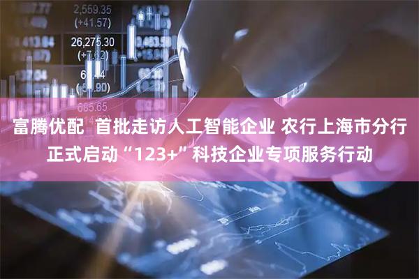 富腾优配  首批走访人工智能企业 农行上海市分行正式启动“123+”科技企业专项服务行动
