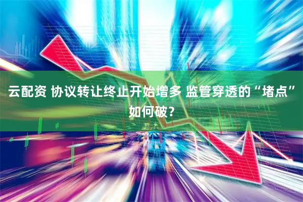 云配资 协议转让终止开始增多 监管穿透的“堵点”如何破？