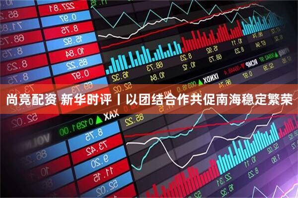 尚竞配资 新华时评丨以团结合作共促南海稳定繁荣
