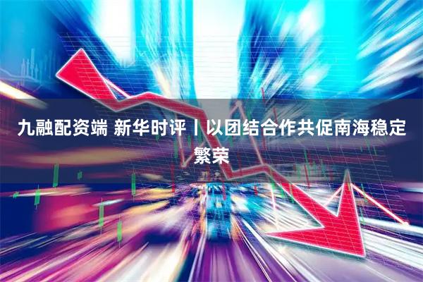 九融配资端 新华时评丨以团结合作共促南海稳定繁荣