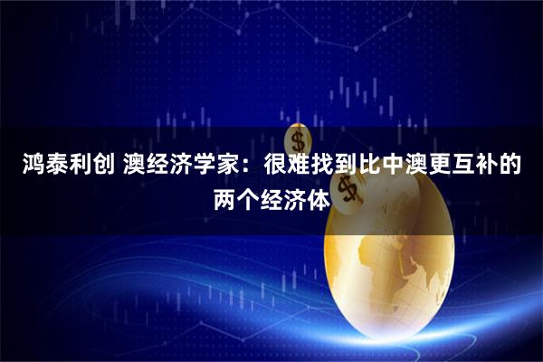 鸿泰利创 澳经济学家：很难找到比中澳更互补的两个经济体