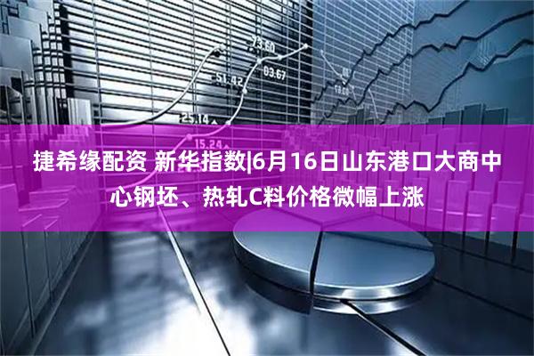 捷希缘配资 新华指数|6月16日山东港口大商中心钢坯、热轧C料价格微幅上涨