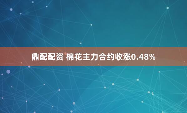 鼎配配资 棉花主力合约收涨0.48%