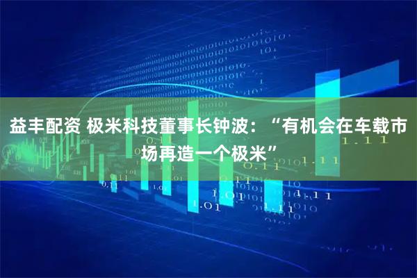 益丰配资 极米科技董事长钟波：“有机会在车载市场再造一个极米”