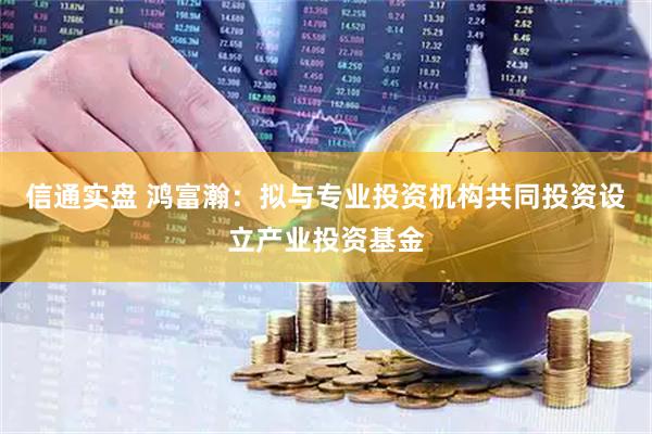 信通实盘 鸿富瀚：拟与专业投资机构共同投资设立产业投资基金