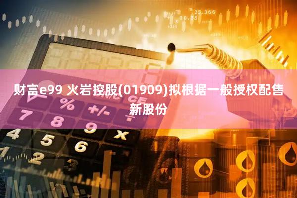 财富e99 火岩控股(01909)拟根据一般授权配售新股份