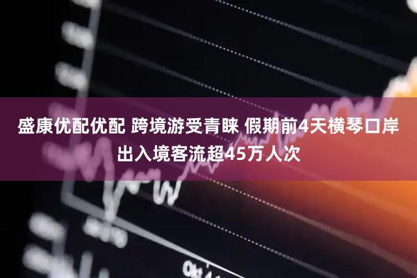盛康优配优配 跨境游受青睐 假期前4天横琴口岸出入境客流超45万人次