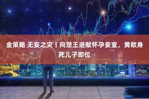 金策略 无妄之灾丨向楚王进献怀孕妾室，黄歇身死儿子即位