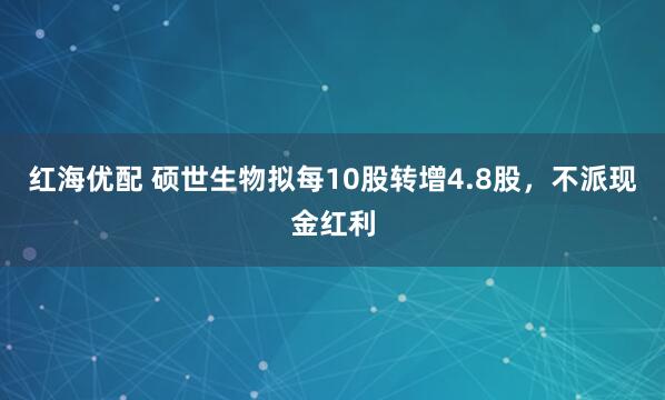 红海优配 硕世生物拟每10股转增4.8股，不派现金红利