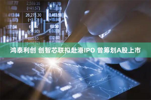 鸿泰利创 创智芯联拟赴港IPO 曾筹划A股上市