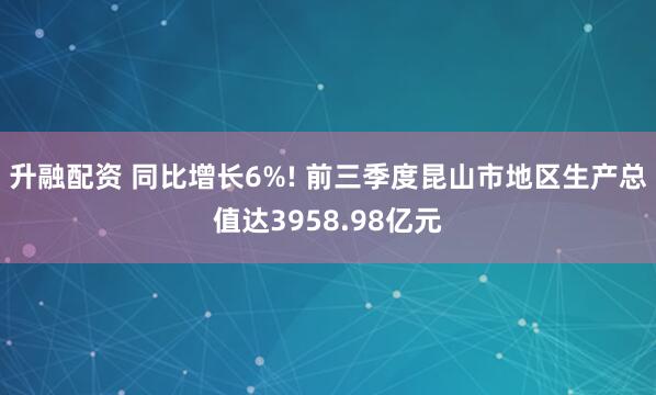 升融配资 同比增长6%! 前三季度昆山市地区生产总值达3958.98亿元
