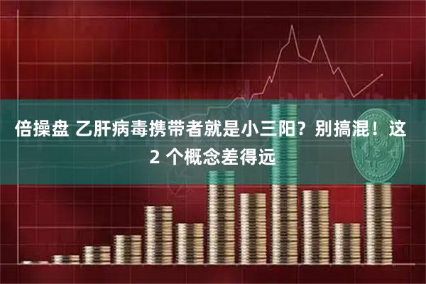 倍操盘 乙肝病毒携带者就是小三阳？别搞混！这 2 个概念差得远