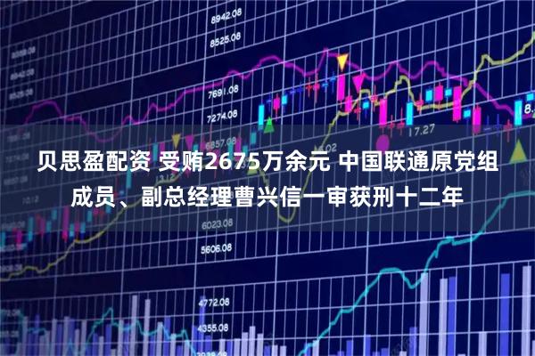 贝思盈配资 受贿2675万余元 中国联通原党组成员、副总经理曹兴信一审获刑十二年