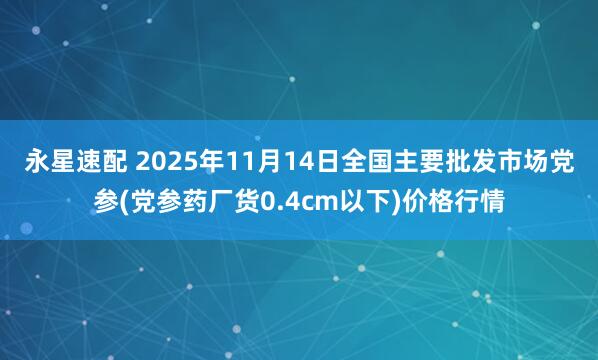 永星速配 2025年11月14日全国主要批发市场党参(党参药厂货0.4cm以下)价格行情