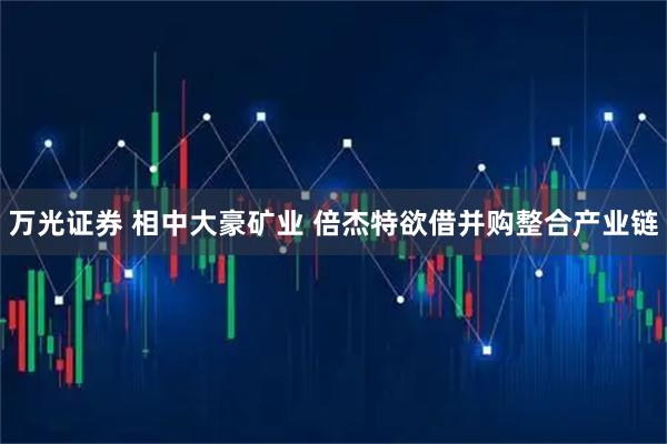 万光证券 相中大豪矿业 倍杰特欲借并购整合产业链