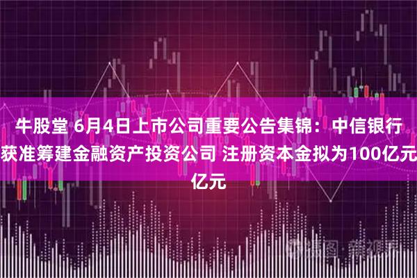 牛股堂 6月4日上市公司重要公告集锦：中信银行获准筹建金融资产投资公司 注册资本金拟为100亿元