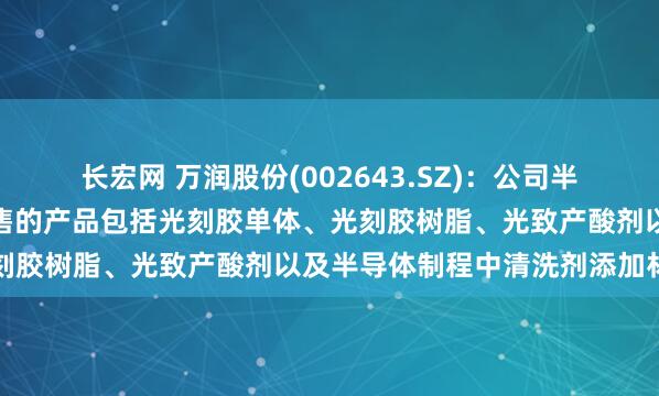 长宏网 万润股份(002643.SZ)：公司半导体光刻胶材料已实现销售的产品包括光刻胶单体、光刻胶树脂、光致产酸剂以及半导体制程中清洗剂添加材料