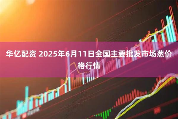 华亿配资 2025年6月11日全国主要批发市场葱价格行情