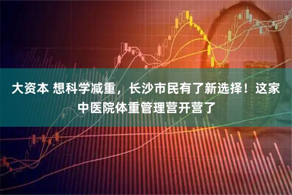 大资本 想科学减重,长沙市民有了新选择!这家中医院体重管理营开营了