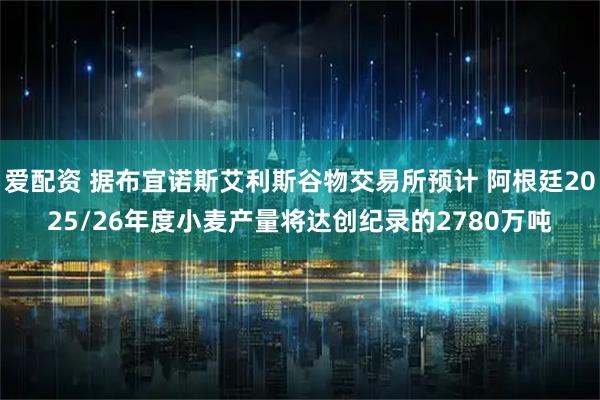 爱配资 据布宜诺斯艾利斯谷物交易所预计 阿根廷2025/26年度小麦产量将达创纪录的2780万吨