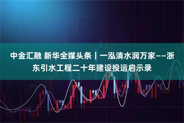 中金汇融 新华全媒头条|一泓清水润万家——浙东引水工程二十年建设投运启示录