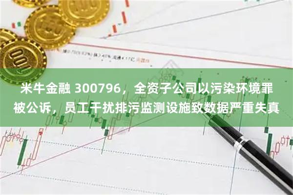 米牛金融 300796,全资子公司以污染环境罪被公诉,员工干扰排污监测设施致数据严重失真