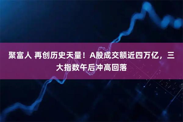 聚富人 再创历史天量！A股成交额近四万亿，三大指数午后冲高回落