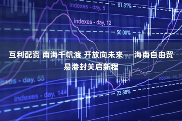 互利配资 南海千帆渡 开放向未来——海南自由贸易港封关启新程