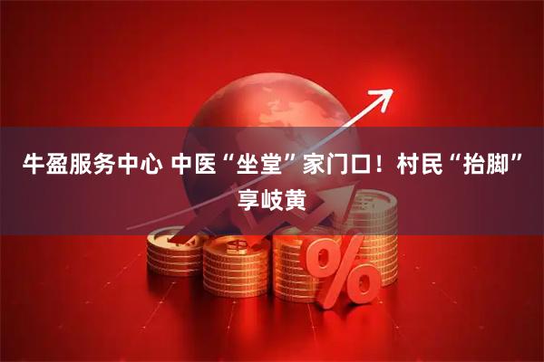 牛盈服务中心 中医“坐堂”家门口!村民“抬脚”享岐黄
