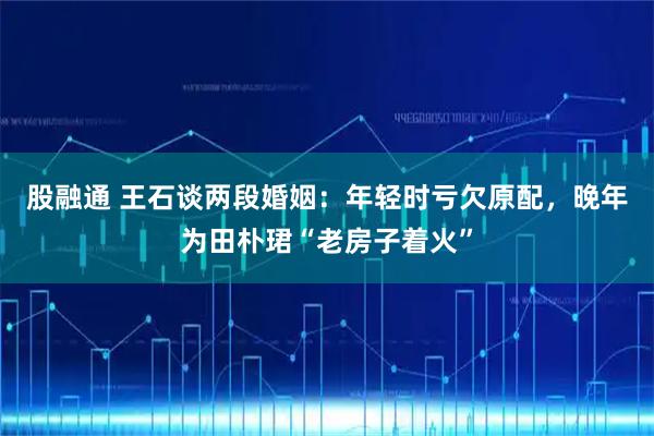 股融通 王石谈两段婚姻：年轻时亏欠原配，晚年为田朴珺“老房子着火”