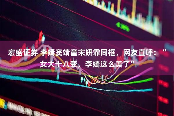 宏盛证券 李嫣窦靖童宋妍霏同框，网友直呼：“女大十八变，李嫣这么美了”