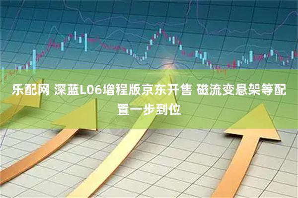 乐配网 深蓝L06增程版京东开售 磁流变悬架等配置一步到位