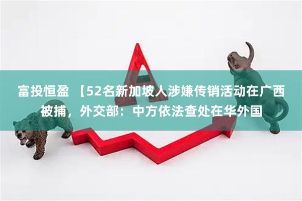 富投恒盈 【52名新加坡人涉嫌传销活动在广西被捕，外交部：中方依法查处在华外国