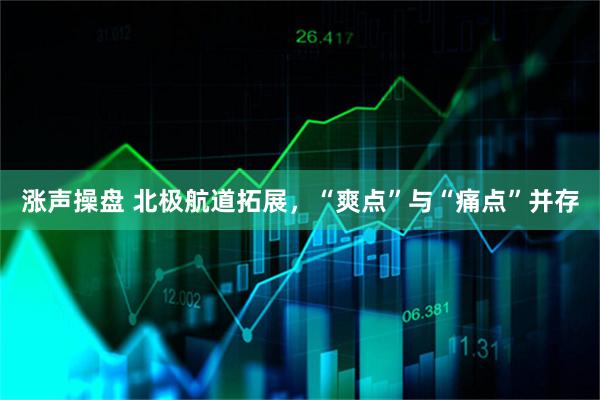 涨声操盘 北极航道拓展，“爽点”与“痛点”并存
