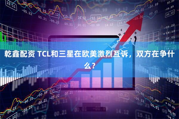 乾鑫配资 TCL和三星在欧美激烈互诉，双方在争什么？